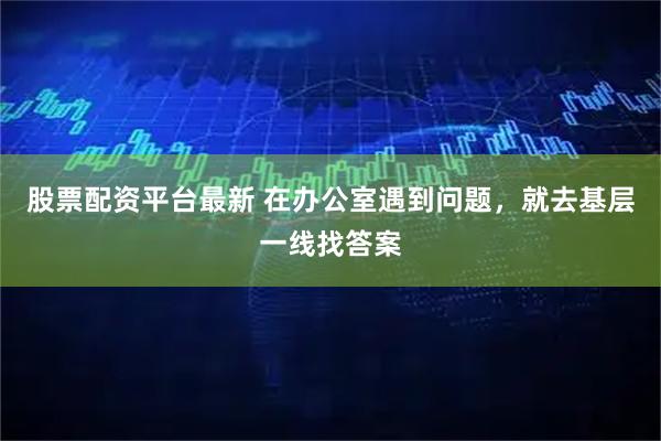 股票配资平台最新 在办公室遇到问题，就去基层一线找答案