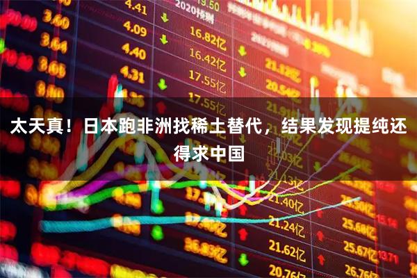 太天真！日本跑非洲找稀土替代，结果发现提纯还得求中国