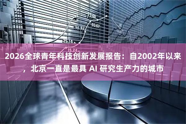 2026全球青年科技创新发展报告：自2002年以来，北京一直是最具 AI 研究生产力的城市