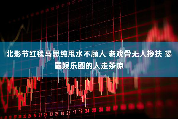 北影节红毯马思纯甩水不顾人 老戏骨无人搀扶 揭露娱乐圈的人走茶凉