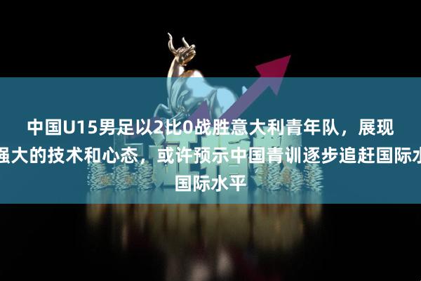 中国U15男足以2比0战胜意大利青年队，展现出强大的技术和心态，或许预示中国青训逐步追赶国际水平
