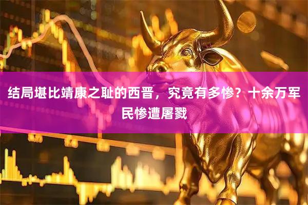 结局堪比靖康之耻的西晋，究竟有多惨？十余万军民惨遭屠戮