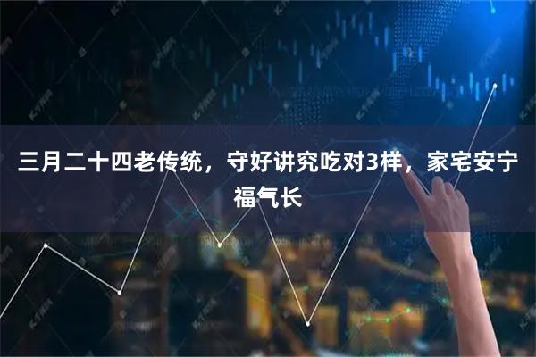 三月二十四老传统，守好讲究吃对3样，家宅安宁福气长