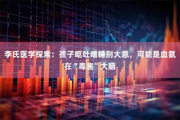 李氏医学探索：孩子呕吐嗜睡别大意，可能是血氨在“毒害”大脑