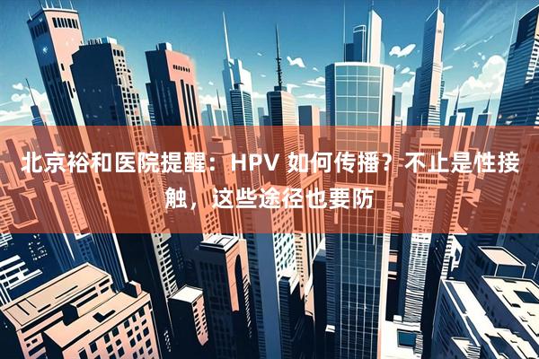 北京裕和医院提醒:HPV 如何传播?不止是性接触,这些途径也要防