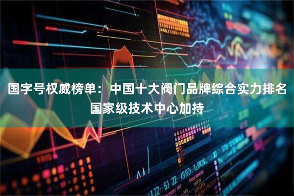 国字号权威榜单：中国十大阀门品牌综合实力排名国家级技术中心加持