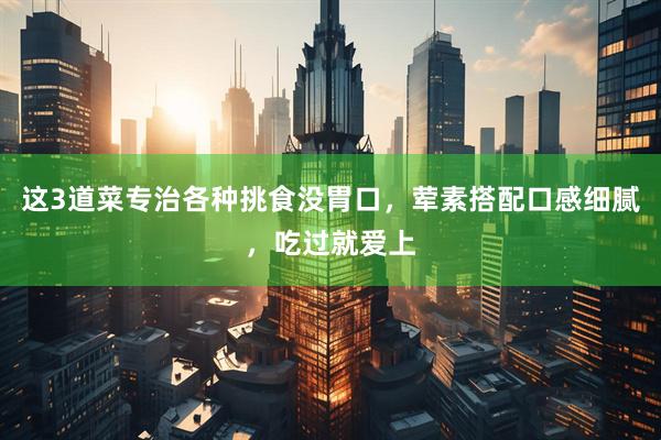 这3道菜专治各种挑食没胃口，荤素搭配口感细腻，吃过就爱上