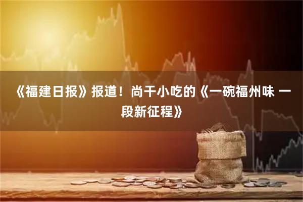 《福建日报》报道！尚干小吃的《一碗福州味 一段新征程》