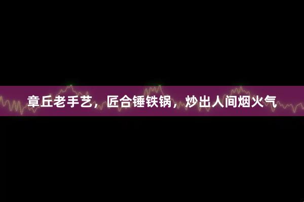 章丘老手艺，匠合锤铁锅，炒出人间烟火气