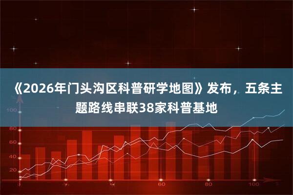 《2026年门头沟区科普研学地图》发布，五条主题路线串联38家科普基地