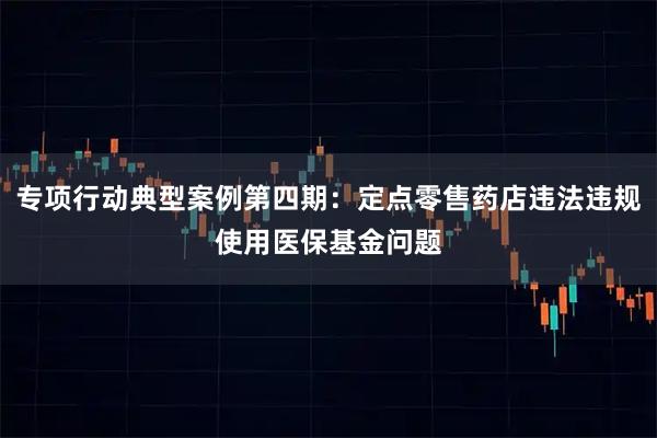 专项行动典型案例第四期:定点零售药店违法违规使用医保基金问题