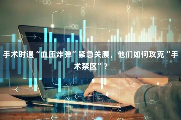 手术时遇“血压炸弹”紧急关腹，他们如何攻克“手术禁区”？
