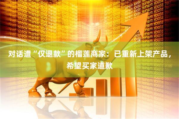 对话遭“仅退款”的榴莲商家：已重新上架产品，希望买家道歉
