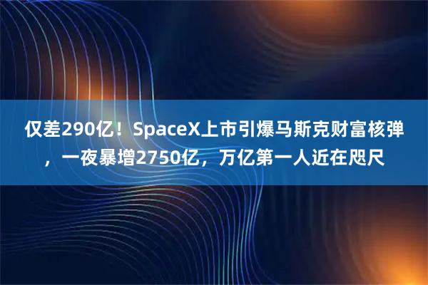 仅差290亿！SpaceX上市引爆马斯克财富核弹，一夜暴增2750亿，万亿第一人近在咫尺