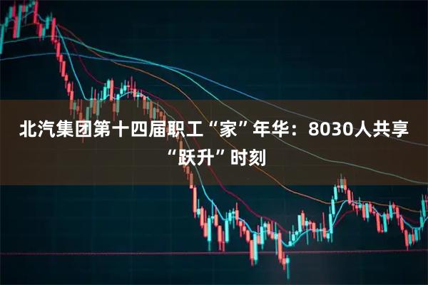 北汽集团第十四届职工“家”年华：8030人共享“跃升”时刻