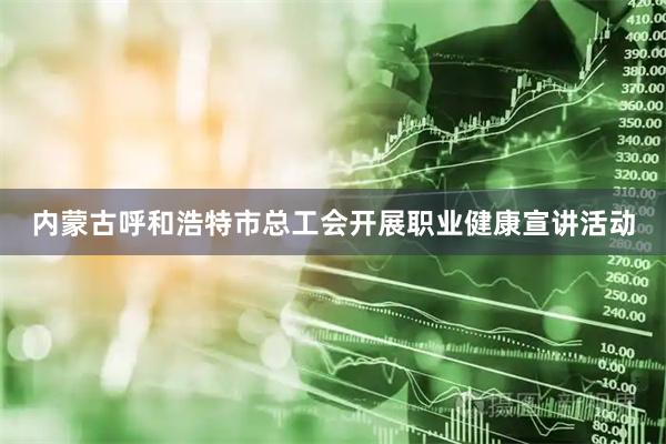 内蒙古呼和浩特市总工会开展职业健康宣讲活动