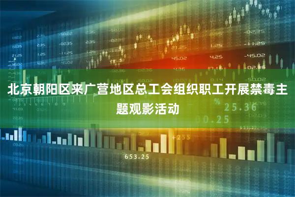 北京朝阳区来广营地区总工会组织职工开展禁毒主题观影活动