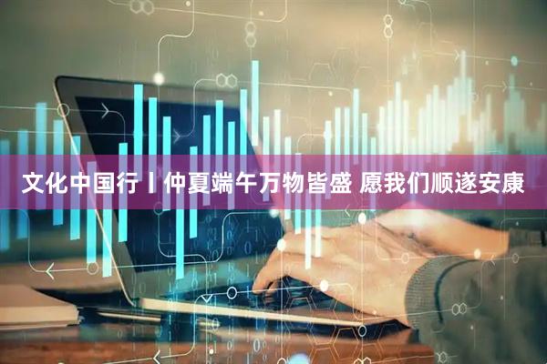 文化中国行丨仲夏端午万物皆盛 愿我们顺遂安康