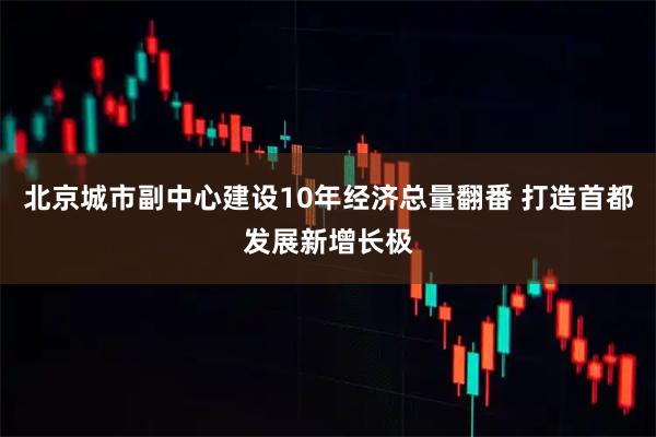 北京城市副中心建设10年经济总量翻番 打造首都发展新增长极