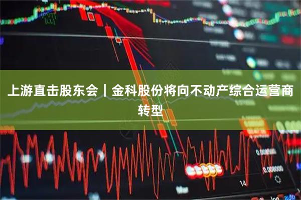 上游直击股东会｜金科股份将向不动产综合运营商转型