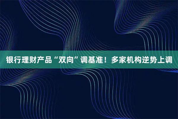 银行理财产品“双向”调基准！多家机构逆势上调