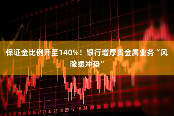 保证金比例升至140%！银行增厚贵金属业务“风险缓冲垫”