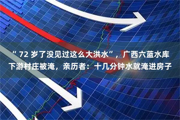 “ 72 岁了没见过这么大洪水”，广西六蓝水库下游村庄被淹，亲历者：十几分钟水就淹进房子