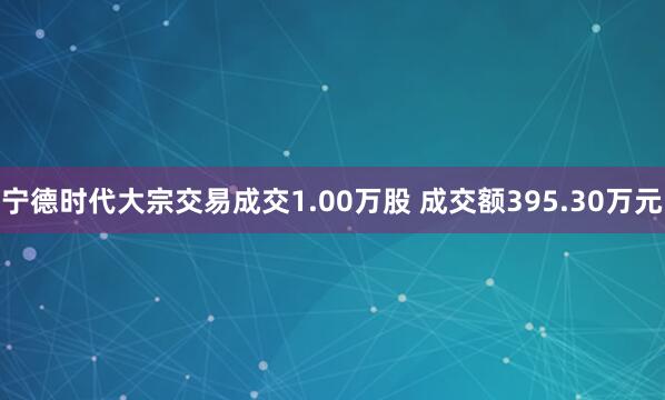 宁德时代大宗交易成交1.00万股 成交额395.30万元